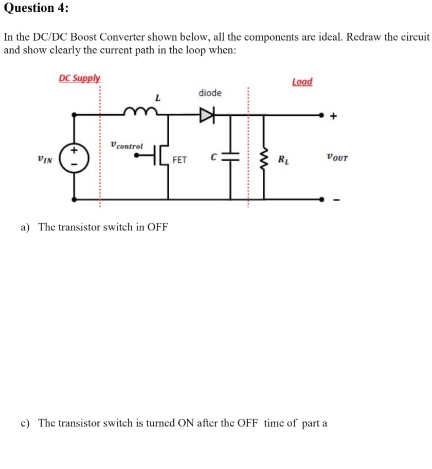 Question 4:
In the DC/DC Boost Converter shown below, all the components are ideal. Redraw the circuit
and show clearly the current path in the loop when:
DC Supply
Load
diode
+
V control
FET
C
RL
VOUT
NIa
a) The transistor switch in OFF
c) The transistor switch is turned ON after the OFF time of part a
