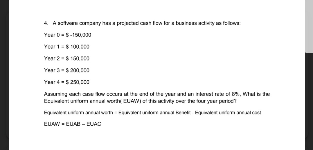 4. A software company has a projected cash flow for a business activity as follows:
Year 0 = $ -150,000
Year 1 = $ 100,000
Year 2 = $ 150,000
Year 3 = $ 200,000
Year 4 = $ 250,000
Assuming each case flow occurs at the end of the year and an interest rate of 8%, What is the
Equivalent uniform annual worth( EUAW) of this activity over the four year period?
Equivalent uniform annual worth = Equivalent uniform annual Benefit - Equivalent uniform annual cost
EUAW = EUAB – EUAC
