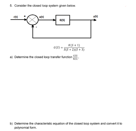 5. Consider the closed loop system given below.
r(t)
e(t)
G(S)
K(S+1)
G(S) =
S(S+ 2) (S + 3)
a) Determine the closed loop transfer function
C(S)
R(S)
y(t)
V
b) Determine the characteristic equation of the closed loop system and convert it to
polynomial form.