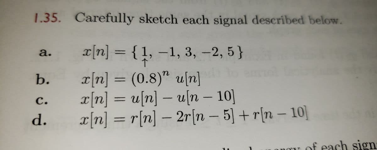 1.35. Carefully sketch each signal described below.
x[n] = {1, –1, 3, -2, 5}
a.
b.
x[n] = (0.8)" u[n]
r|n] = u[n] – u[n – 10]
ип - 10]
с.
%3D
x[n] = r[n] – 2r|n – – 10]
5] +r[n
d.
of each sign
