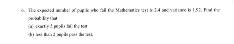 6. The expected number of pupils who fail the Mathematics test is 2.4 and variance is 1.92. Find the
probability that
(a) exactly 5 pupils fail the test
(b) less than 2 pupils pass the test.
