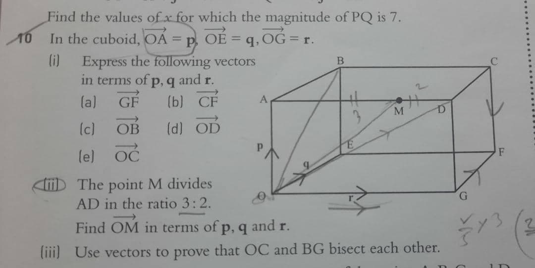 Find the values of x for which the magnitude of PQ is 7.
In the cuboid, OA = p, OE = q, 0G = r.
%3D
(i)
Express the following vectors
in terms of p, q and r.
GF
C.
(a)
(b) CF
A
M
(c)
OB
(d) OD
le) OC
F
The point M divides
G.
AD in the ratio 3:2.
Find OM in terms of p, q and r.
liii) Use vectors to prove that OC and BG bisect each other.
