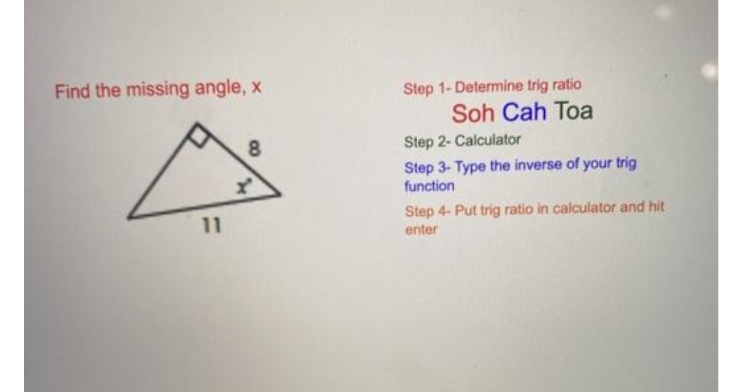 Find the missing angle, x
Step 1- Determine trig ratio
Soh Cah Toa
8
Step 2- Calculator
Step 3- Type the inverse of your trig
function
Step 4- Put trig ratio in calculator and hit
11
enter
