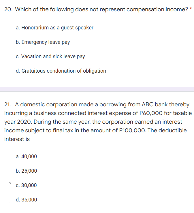 20. Which of the following does not represent compensation income? *
a. Honorarium as a guest speaker
b. Emergency leave pay
c. Vacation and sick leave pay
d. Gratuitous condonation of obligation
21. A domestic corporation made a borrowing from ABC bank thereby
incurring a business connected interest expense of P60,000 for taxable
year 2020. During the same year, the corporation earned an interest
income subject to final tax in the amount of P100,000. The deductible
interest is
a. 40,000
b. 25,000
c. 30,000
d. 35,000