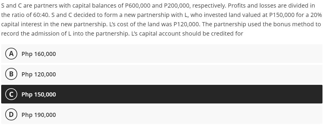 S and C are partners with capital balances of P600,000 and P200,000, respectively. Profits and losses are divided in
the ratio of 60:40. S and C decided to form a new partnership with L, who invested land valued at P150,000 for a 20%
capital interest in the new partnership. L's cost of the land was P120,000. The partnership used the bonus method to
record the admission of L into the partnership. L's capital account should be credited for
A
Php 160,000
В
Php 120,000
Php 150,000
Php 190,000
