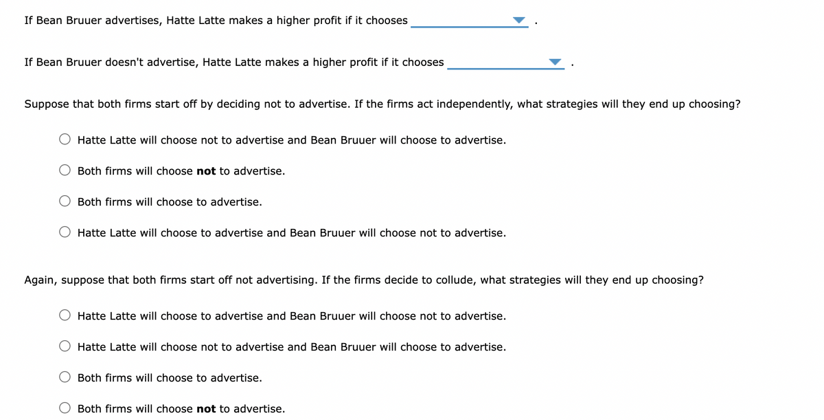 If Bean Bruuer advertises, Hatte Latte makes a higher profit if it chooses
If Bean Bruuer doesn't advertise, Hatte Latte makes a higher profit if it chooses
Suppose that both firms start off by deciding not to advertise. If the firms act independently, what strategies will they end up choosing?
Hatte Latte will choose not to advertise and Bean Bruuer will choose to advertise.
Both firms will choose not to advertise.
Both firms
choose to advertise.
Hatte Latte will choose to advertise and Bean Bruuer will choose not to advertise.
Again, suppose that both firms start off not advertising. If the firms decide to collude, what strategies will they end up choosing?
Hatte Latte will choose to advertise and Bean Bruuer will choose not to advertise.
Hatte Latte will choose not to advertise and Bean Bruuer will choose to advertise.
Both firms will choose to advertise.
Both firms will choose not to advertise.