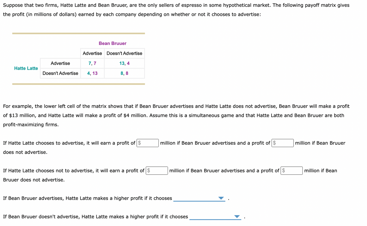 Suppose that two firms, Hatte Latte and Bean Bruuer, are the only sellers of espresso in some hypothetical market. The following payoff matrix gives
the profit (in millions of dollars) earned by each company depending on whether or not it chooses to advertise:
Hatte Latte
Bean Bruuer
Advertise
7,7
Doesn't Advertise 4, 13
Advertise
Doesn't Advertise
13, 4
8,8
For example, the lower left cell of the matrix shows that if Bean Bruuer advertises and Hatte Latte does not advertise, Bean Bruuer will make a profit
of $13 million, and Hatte Latte will make a profit of $4 million. Assume this is a simultaneous game and that Hatte Latte and Bean Bruuer are both
profit-maximizing firms.
If Hatte Latte chooses to advertise, it will earn a profit of $
does not advertise.
If Hatte Latte chooses not to advertise, it will earn a profit of $
Bruuer does not advertise.
million if Bean Bruuer advertises and a profit of $
million if Bean Bruuer advertises and a profit of $
If Bean Bruuer advertises, Hatte Latte makes a higher profit if it chooses
If Bean Bruuer doesn't advertise, Hatte Latte makes a higher profit if it chooses
million if Bean Bruuer
million if Bean