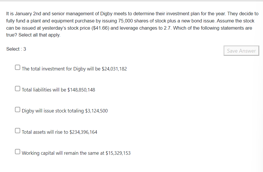 It is January 2nd and senior management of Digby meets to determine their investment plan for the year. They decide to
fully fund a plant and equipment purchase by issuing 75,000 shares of stock plus a new bond issue. Assume the stock
can be issued at yesterday's stock price ($41.66) and leverage changes to 2.7. Which of the following statements are
true? Select all that apply.
Select : 3
The total investment for Digby will be $24,031,182
Total liabilities will be $148,850,148
Digby will issue stock totaling $3,124,500
Total assets will rise to $234,396,164
Working capital will remain the same at $15,329,153
Save Answer