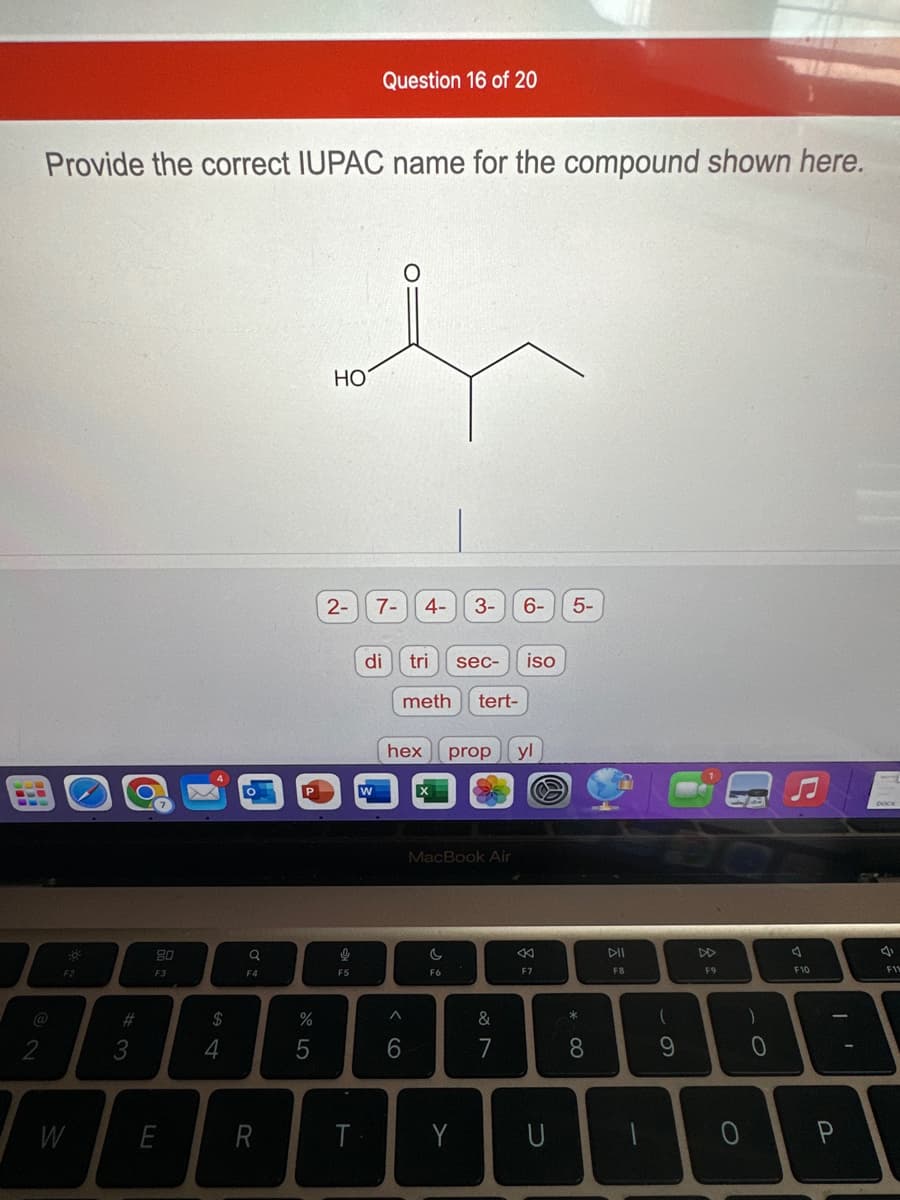 Provide the correct IUPAC name for the compound shown here.
F2
W
#3
80
F3
E
$
4
Q
F4
R
cr dº
%
5
HO
2-
ļ
भा
F5
T
Question 16 of 20
W
7- 4-
di tri
meth tert-
^
6
3- 6- 5-
sec-
hex prop yl
C
F6
MacBook Air
Y
iso
&
7
8
F7
U
* 00
8
DII
F8
(
9
F9
O
)
O
A
F10
P
4
F11