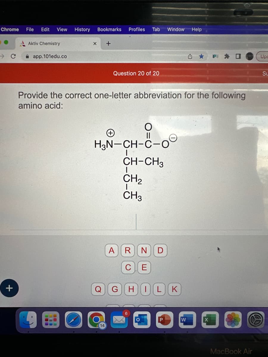 Chrome File Edit View History Bookmarks Profiles Tab
с
+
Aktiv Chemistry
app.101edu.co
X +
Question 20 of 20
Window Help
Provide the correct one-letter abbreviation for the following
amino acid:
O
H₂N-CH-C-0
CH-CH3
|
CH₂
I
CH3
A R N D
C E
Q G
HILK
û
W
MacBook Air
Upc
Su