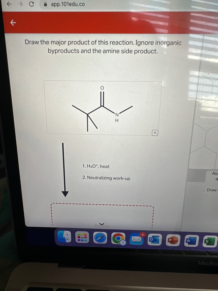 ↓
K
app.101edu.co
Draw the major product of this reaction. Ignore inorganic
byproducts and the amine side product.
O
1. H3O+, heat
'N
H
2. Neutralizing work-up
Drawing
O
P
W
Atc
a
Draw
MacBoo