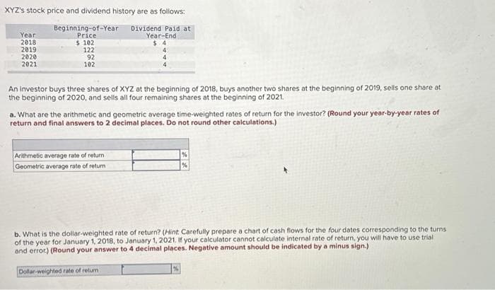 XYZ's stock price and dividend history are as follows:
Beginning-of-Year Dividend paid at
Price
$ 102
122
92
102
Year
2018
2019
2020
2021
Year-End
$4
Arithmetic average rate of return
Geometric average rate of return
4
An investor buys three shares of XYZ at the beginning of 2018, buys another two shares at the beginning of 2019, sells one share at
the beginning of 2020, and sells all four remaining shares at the beginning of 2021.
4
4
a. What are the arithmetic and geometric average time-weighted rates of return for the investor? (Round your year-by-year rates of
return and final answers to 2 decimal places. Do not round other calculations.)
Dollar-weighted rate of return
b. What is the dollar-weighted rate of return? (Hint: Carefully prepare a chart of cash flows for the four dates corresponding to the turns
of the year for January 1, 2018, to January 1, 2021. If your calculator cannot calculate internal rate of return, you will have to use trial i
and error.) (Round your answer to 4 decimal places. Negative amount should be indicated by a minus sign.)
%
%