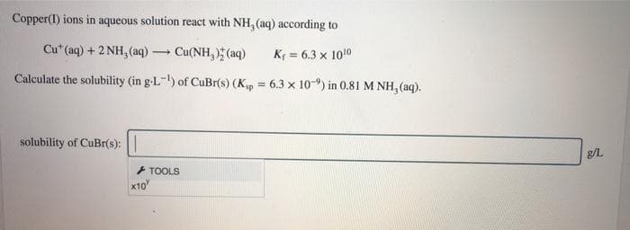 Copper(I) ions in aqueous solution react with NH, (aq) according to
Cu* (aq) + 2 NH, (aq) – Cu(NH, ) (aq)
K = 6.3 x 1010
Calculate the solubility (in g-L-) of CuBr(s) (Kp = 6.3 x 10-9) in 0.81 M NH, (aq).
solubility of CuBr(s):
g/L
+ TOOLS
x10
