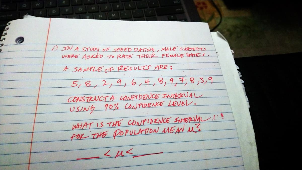 DINA STUDY OF SPEED DATING, MALE SUBJECTS
WERE ASKÉD TO RATE THEIR FEMALE DATE s.
A SAMPLE OF RESULTS ARE :
5,8,2,9,6,4+B,9,7,8,3,9
to
CONSTRUCTA LONFIDENCE INTERUAL
USING 90% CONFIDENCE LEVEL.
WHAT IS THE CONPIDENCE INTERVAL
foR THE POPULATOON MEANu?
