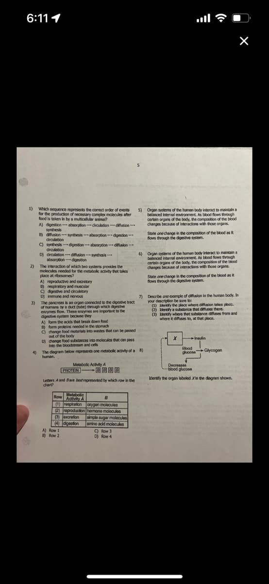 6:11 1
1) Which sequence represents the correct order of events
for the production of necessary complex molecules after
food is taken in by a multicellular animal?
A) digestion-absorption-drculation-diffusion-
B)
diffusion-synthesis-absorption-digestion-
C) synthesis-digestion-absorption-diffusion-
circulation
D) dirculation diffusion-synthesis-
2)
synthesis
4)
circulation
absorption-digestion
The interaction of which two systems provides the
molecules needed for the metabolic activity that takes
place at ribosomes?
A) reproductive and excretory
B) respiratory and muscular
C) digestive and circulatory
D) Immune and nervous
A) form the acids that break down food
B) form proteins needed in the stomach
C) change food materials into wastes that can be passed
out of the body
D) change food substances into molecules that can pass
Into the bloodstream and cells
7)
3)
The pancreas is an organ connected to the digestive tract
of humans by a duct (tube) through which digestive
enzymes flow. These enzymes are important to the
digestive system because they
Metabolic Activity A
BBBB
PROTEIN
Letters A and Bare best represented by which row in the
chart?
The diagram below represents one metabolic activity of a 8)
human.
Metabolic
Row Activity A
B
(1) respiration oxygen molecules
(2) reproduction hormone molecules
(3) excretion simple sugar molecules
(4) digestion
amino acid molecules
A) Row 1
B) Row 2
5
5)
C) Row 3
D) Row 4
Organ systems of the human body interact to maintain a
balanced internal environment. As blood flows through
certain organs of the body, the composition of the blood
changes because of interactions with those organs.
6) Organ systems of the human body Interact to maintain a
balanced internal environment. As blood flows through
certain organs of the body, the composition of the blood
changes because of interactions with those organs.
State one change in the composition of the blood as it
flows through the digestive system.
State one change in the composition of the blood as it
flows through the digestive system.
Describe one example of diffusion in the human body. In
your description be sure to:
(1) Identify the place where diffusion takes place.
(2) Identify a substance that diffuses there.
(3) Identify where that substance diffuses from and
where it diffuses to, at that place.
X
Insulin
Blood
alucose Glycogen
Decreases
blood glucose
Identify the organ labeled Xin the diagram shown.
n boun