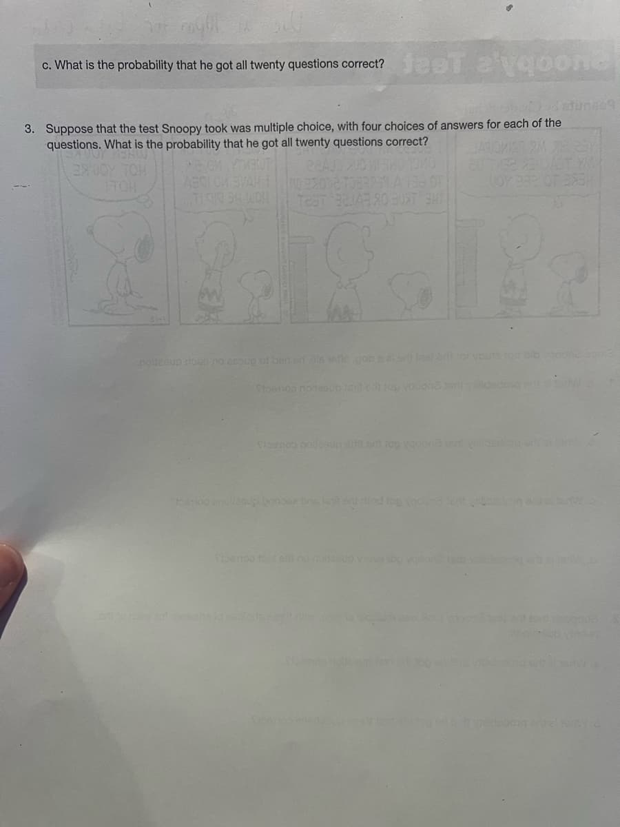 c. What is the probability that he got all twenty questions correct? fest a'yqoone
3. Suppose that the test Snoopy took was multiple choice, with four choices of answers for each of the
questions. What is the probability that he got all twenty questions correct?
JANO
XOOT
39UOY TOH
ABOI OM SVAH 10 92032 1333
toemoo and
en lo dispe tot covers to co
TEST 32143 90 30XT 3HT
nolleeup slose no assug of ban erills vefic.gob s al oril mel biti ot vnute to blb
Sibe
b.) datuns69
Srosmos noilesup rita orth top vaoon lart vildedang oras na
ong
Suomion
(OY 932 OT 3X3H
riod top (goond led t
anw