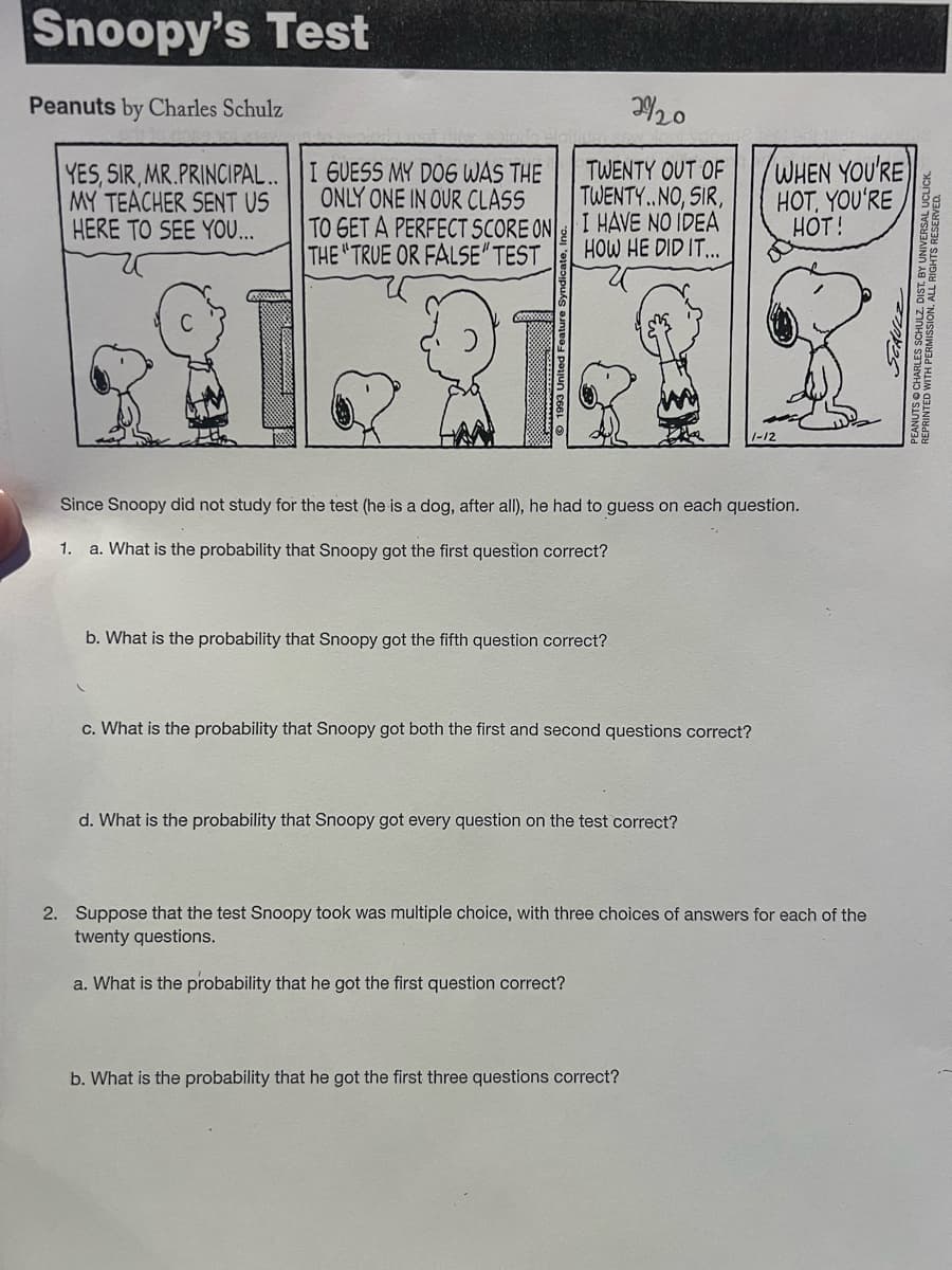 Snoopy's Test
Peanuts by Charles Schulz
YES, SIR, MR.PRINCIPAL..
MY TEACHER SENT US
HERE TO SEE YOU...
2920
TWENTY OUT OF
TWENTY..NO, SIR,
I HAVE NO IDEA
HOW HE DID IT...
I GUESS MY DOG WAS THE
ONLY ONE IN OUR CLASS
TO GET A PERFECT SCORE ON
THE "TRUE OR FALSE" TEST
1982
Since Snoopy did not study for the test (he is a dog, after all), he had to guess on each question.
1. a. What is the probability that Snoopy got the first question correct?
b. What is the probability that Snoopy got the fifth question correct?
c. What is the probability that Snoopy got both the first and second questions correct?
WHEN YOU'RE
HOT, YOU'RE
HOT!
d. What is the probability that Snoopy got every question on the test correct?
2. Suppose that the test Snoopy took was multiple choice, with three choices of answers for each of the
twenty questions.
a. What is the probability that he got the first question correct?
b. What is the probability that he got the first three questions correct?
ERMISSION. ALL RIGHTS RESERVEDLICK
SCHULZ
REPRINTED WITH PEDULZ.DIST.