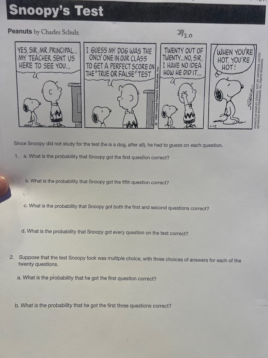 Snoopy's Test
Peanuts by Charles Schulz
YES, SIR, MR.PRINCIPAL..
MY TEACHER SENT US
HERE TO SEE YOU...
www.
I GUESS MY DOG WAS THE
ONLY ONE IN OUR CLASS
TO GET A PERFECT SCORE ON
THE "TRUE OR FALSE" TEST
2920
TWENTY OUT OF
TWENTY..NO, SIR,
I HAVE NO IDEA
HOW HE DID IT...
b. What is the probability that Snoopy got the fifth question correct?
Since Snoopy did not study for the test (he is a dog, after all), he had to guess on each question.
1. a. What is the probability that Snoopy got the first question correct?
c. What is the probability that Snoopy got both the first and second questions correct?
d. What is the probability that Snoopy got every question on the test correct?
1-12
WHEN YOU'RE
HOT, YOU'RE
HOT!
b. What is the probability that he got the first three questions correct?
2. Suppose that the test Snoopy took was multiple choice, with three choices of answers for each of the
twenty questions.
a. What is the probability that he got the first question correct?
DEAO
TRAIN AR AN NIN