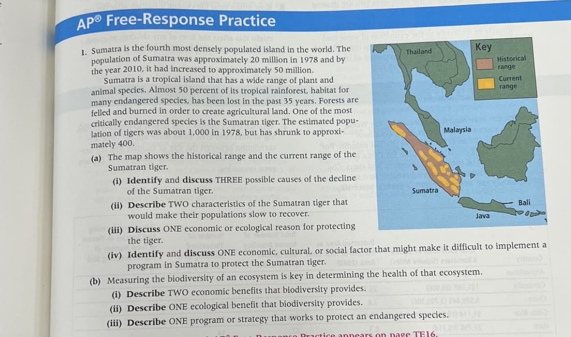 AP®
Free-Response Practice
1. Sumatra is the fourth most densely populated island in the world. The
population of Sumatra was approximately 20 million in 1978 and by
the year 2010, it had increased to approximately 50 million.
Sumatra is a tropical island that has a wide range of plant and
animal species. Almost 50 percent of its tropical rainforest, habitat for
many endangered species, has been lost in the past 35 years. Forests are
felled and burned in order to create agricultural land. One of the most
critically endangered species is the Sumatran tiger. The estimated popu-
lation of tigers was about 1,000 in 1978, but has shrunk to approxi-
mately 400.
(a) The map shows the historical range and the current range of the
Sumatran tiger.
1320201
adaboga in S
(i) Identify and discuss THREE possible causes of the decline
of the Sumatran tiger.
Thailand
(ii) Describe TWO characteristics of the Sumatran tiger that
would make their populations slow to recover.
phi (iii) Discuss ONE economic or ecological reason for protecting
the tiger.
slay
Sumatra
Key
Malaysia C
Java
Historical
range
(i) Describe TWO economic benefits that biodiversity provides.
(002,28) 380,181
(ii) Describe ONE ecological benefit that biodiversity provides.
(38E 201 E) 200.222.2
(iii) Describe ONE program or strategy that works to protect an endangered species. 1) 11
ronat.
Practice appears on page TE16.
Current
range
Bali
(iv) Identify and discuss ONE economic, cultural, or social factor that might make it difficult to implement a
program in Sumatra to protect the Sumatran tiger. (2005)
(2011M sisup2) sismol
(b) Measuring the biodiversity of an ecosystem is key in determining the health of that ecosystem.