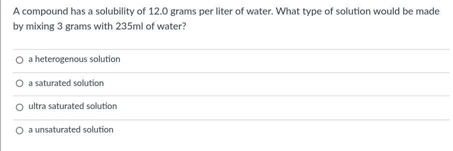 A compound has a solubility of 12.0 grams per liter of water. What type of solution would be made
by mixing 3 grams with 235ml of water?
O a heterogenous solution
O a saturated solution
O ultra saturated solution
O a unsaturated solution
