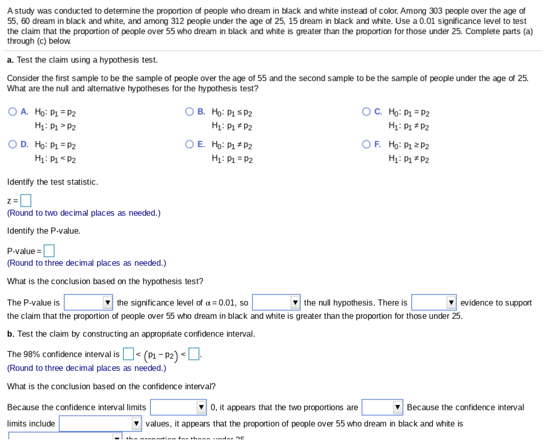 A study was conducted to determine the proportion of people who dream in black and white instead of color. Among 303 people over the age of
55, 60 dream in black and white, and among 312 people under the age of 25, 15 dream in black and white. Use a 0.01 significance level to test
the claim that the proportion of people over 55 who dream in black and white is greater than the proportion for those under 25. Complete parts (a)
through (c) below.
a. Test the claim using a hypothesis test.
Consider the first sample to be the sample of people over the age of 55 and the second sample to be the sample of people under the age of 25.
What are the null and alternative hypotheses for the hypothesis test?
O A. Ho: P1 =P2
H1: P1 > P2
OC. Ho: P1 =P2
H1: P1 * P2
O B. Ho: P1 sP2
H1: P1 # P2
O F. Ho: P1 2 P2
O D. Ho: P1 = P2
H1: P1 < P2
O E. Ho: P1 * P2
H1: P1 = P2
H1: P1 * P2
Identify the test statistic.
(Round to two decimal places as needed.)
Identify the P-value.
P-value =|
(Round to three decimal places as needed.)
What is the conclusion based on the hypothesis test?
The P-value is
the significance level of a = 0.01, so
v the null hypothesis. There is
v evidence to support
the claim that the proportion of people over 55 who dream in black and white is greater than the proportion for those under 25.
b. Test the claim by constructing an appropriate confidence interval.
The 98% confidence interval is < (P1 – P2) <U.
(Round to three decimal places as needed.)
What is the conclusion based on the confidence interval?
Because the confidence interval limits
V 0, it appears that the two proportions are
v Because the confidence interval
limits include
v values, it appears that the proportion of people over 55 who dream in black and white is
+ha nrenartion far these .nder E
