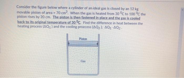 Consider the figure below where a cylinder of an ideal gas is closed by an 12 kg
movable piston of area = 70 cm?. When the gas is heated from 30 °C to 100 °c the
piston rises by 20 cm. The piston is then fastened in place and the gas is cooled
back to its original temperature of 30 °C. Find the difference in heat between the
heating process (AQ1) and the cooling proecess (AQ2 ); AQ1 -AQ2.
Piston
Gas
