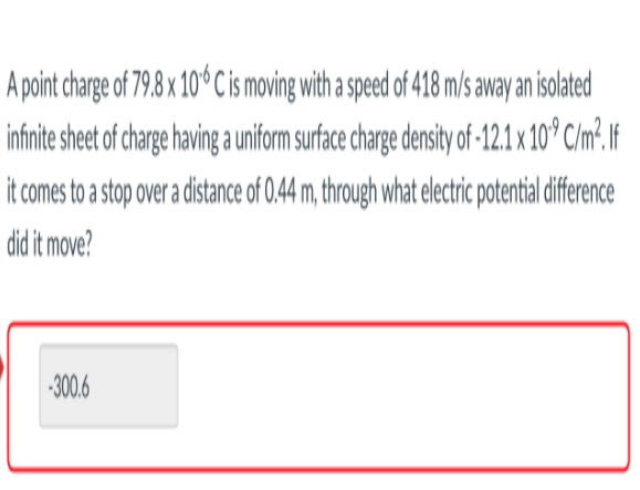 A point charge of 79.8 x 10 Cis moving with a speed of 418 m/s away an isolated
infnite sheet of chare having a uniform surface charge density of-12.1 x 10* C/m².If
it comes to a stop over a distance of 0,44 m, through what electric potentialdifference
did it move?
