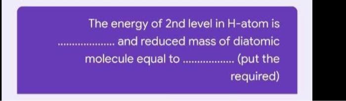 The energy of 2nd level in H-atom is
.. and reduced mass of diatomic
molecule equal to
(put the
required)
