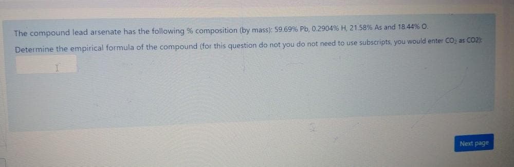 The compound lead arsenate has the following % composition (by mass): 59.69% Pb, 0.2904% H, 21.58% As and 18.44% O.
Determine the empirical formula of the compound (for this question do not you do not need to use subscripts, you would enter CO; as CO2):
Next page
