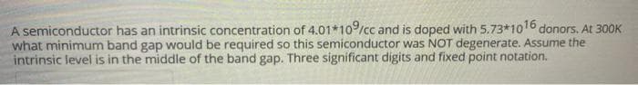 A semiconductor has an intrinsic concentration of 4.01*10/cc and is doped with 5.73*1016 donors. At 300K
what minimum band gap would be required so this semiconductor was NOT degenerate. Assume the
intrinsic level is in the middle of the band gap. Three significant digits and fixed point notation.
