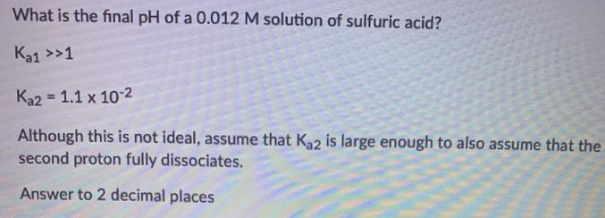 What is the final pH of a 0.012 M solution of sulfuric acid?
Ka1 >>1
Ka2 = 1.1 x 10-2
%3!
Although this is not ideal, assume that K32 is large enough to also assume that the
second proton fully dissociates.
Answer to 2 decimal places
