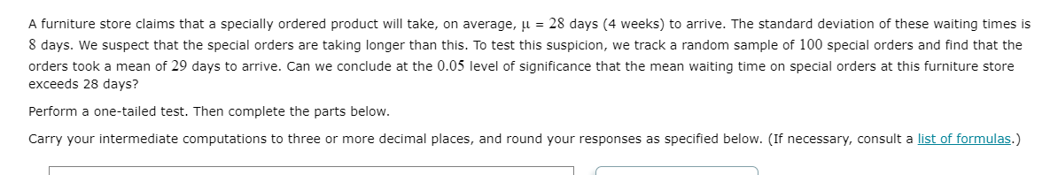 A furniture store claims that a specially ordered product will take, on average, u = 28 days (4 weeks) to arrive. The standard deviation of these waiting times is
8 days. We suspect that the special orders are taking longer than this. To test this suspicion, we track a random sample of 100 special orders and find that the
orders took a mean of 29 days to arrive. Can we conclude at the 0.05 level of significance that the mean waiting time on special orders at this furniture store
exceeds 28 days?
Perform a one-tailed test. Then complete the parts below.
Carry your intermediate computations to three or more decimal places, and round your responses as specified below. (If necessary, consult a list of formulas.)
