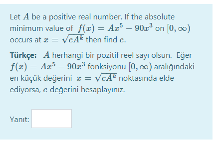 Let A be a positive real number. If the absolute
minimum value of f(x) = Aæ³ – 90³ on [0, 0)
occurs at a = VcAk then find c.
-
Türkçe: A herhangi bir pozitif reel sayı olsun. Eğer
f(x) = Ax5 – 90x³ fonksiyonu [0, ∞) aralığındaki
en küçük değerini ¤ = V¢A* noktasında elde
ediyorsa, c değerini hesaplayınız.
Yanıt:
