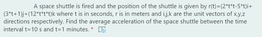 A space shuttle is fired and the position of the shuttle is given by r(t)=(2*t*t-5*t)i+
(3*t+1)j+(12*t*t*t)k where t is in seconds, r is in meters and ij,k are the unit vectors of x,y,z
directions respectively. Find the average acceleration of the space shuttle between the time
interval t=10 s and t=1 minutes. *
