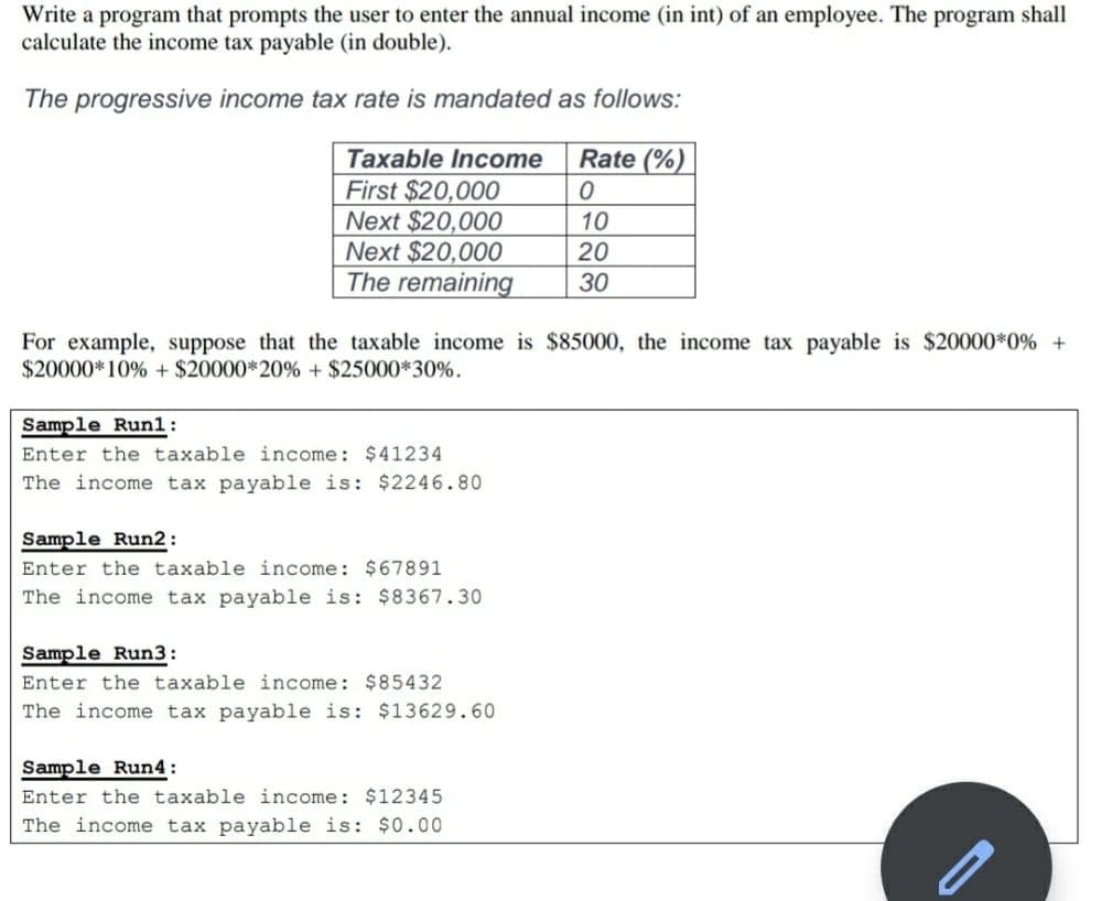 Write a program that prompts the user to enter the annual income (in int) of an employee. The program shall
calculate the income tax payable (in double).
The progressive income tax rate is mandated as follows:
Rate (%)|
Taxable Income
First $20,000
Next $20,000
Next $20,000
The remaining
10
20
30
For example, suppose that the taxable income is $85000, the income tax payable is $20000*0% +
$20000*10% + $20000*20% + $25000*30%.
Sample Runl:
Enter the taxable income: $41234
The income tax payable is: $2246.80
Sample Run2:
Enter the taxable income: $67891
The income tax payable is: $8367.30
Sample Run3:
Enter the taxable income: $85432
The income tax payable is: $13629.60
Sample Run4:
Enter the taxable income: $12345
The income tax payable is: $0.00
