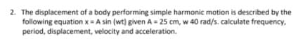 2. The displacement of a body performing simple harmonic motion is described by the
following equation x= A sin (wt) given A = 25 cm, w 40 rad/s. calculate frequency,
period, displacement, velocity and acceleration.
