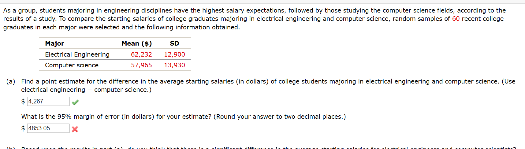 As a group, students majoring in engineering disciplines have the highest salary expectations, followed by those studying the computer science fields, according to the
results of a study. To compare the starting salaries of college graduates majoring in electrical engineering and computer science, random samples of 60 recent college
graduates in each major were selected and the following information obtained.
Mean ($)
Major
Electrical Engineering
SD
62,232
12,900
Computer science
57,965
13,930
(a) Find a point estimate for the difference in the average starting salaries (in dollars) of college students majoring in electrical engineering and computer science. (Use
electrical engineering - computer science.)
$ 4,267
What is the 95% margin of error (in dollars) for your estimate? (Round your answer to two decimal places.)
$ 4853.05
