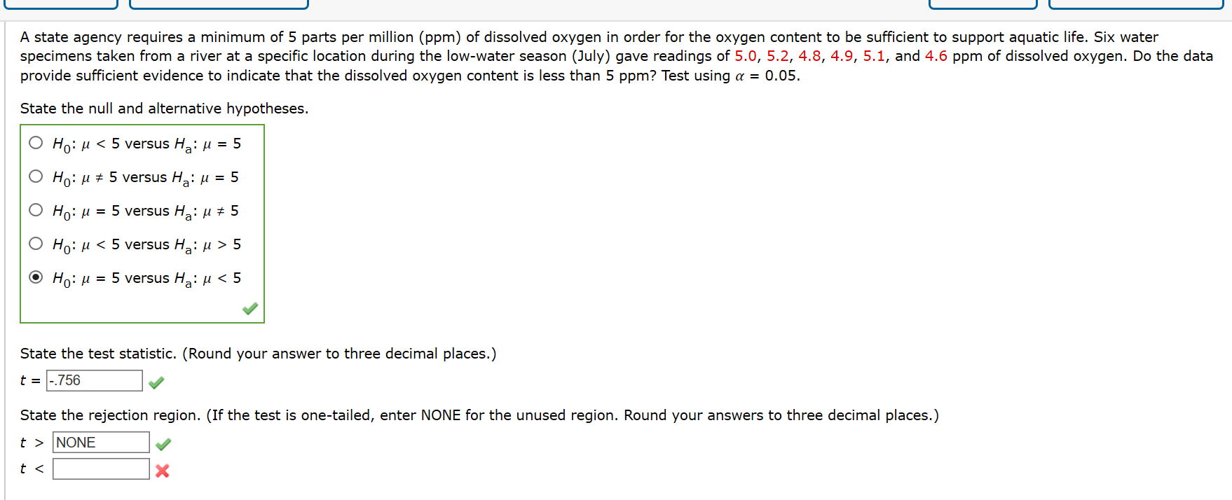 A state agency requires a minimum of 5 parts per million (ppm) of dissolved oxygen in order for the oxygen content to be sufficient to support aquatic life. Six water
specimens taken from a river at a specific location during the low-water season (July) gave readings of 5.0, 5.2, 4.8, 4.9, 5.1, and 4.6 ppm of dissolved oxygen. Do the data
provide sufficient evidence to indicate that the dissolved oxygen content is less than 5 ppm? Test using a = 0.05.
State the null and alternative hypotheses.
Ho: u < 5 versus H,: µ = 5
O Ho: u + 5 versus H: µ = 5
O Ho: µ = 5 versus H: µ # 5
О Но: и < 5 versus H,: и > 5
O Ho: µ = 5 versus H,: u < 5
State the test statistic. (Round your answer to three decimal places.)
t = |-.756
State the rejection region. (If the test is one-tailed, enter NONE for the unused region. Round your answers to three decimal places.)
t > NONE
