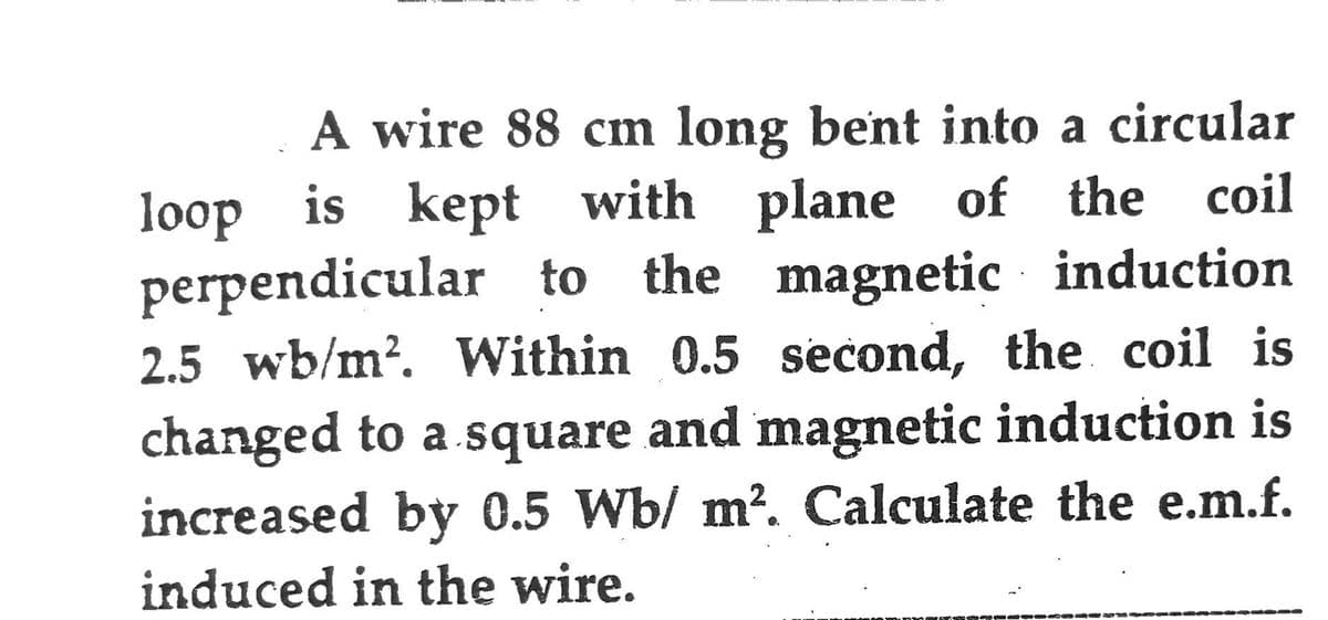 A wire 88 cm long bent into a circular
loop is kept with plane of the coil
perpendicular to the magnetic induction
2.5 wb/m². Within 0.5 second, the coil is
changed to a square and magnetic induction is
increased by 0.5 Wb/ m². Calculate the e.m.f.
induced in the wire.