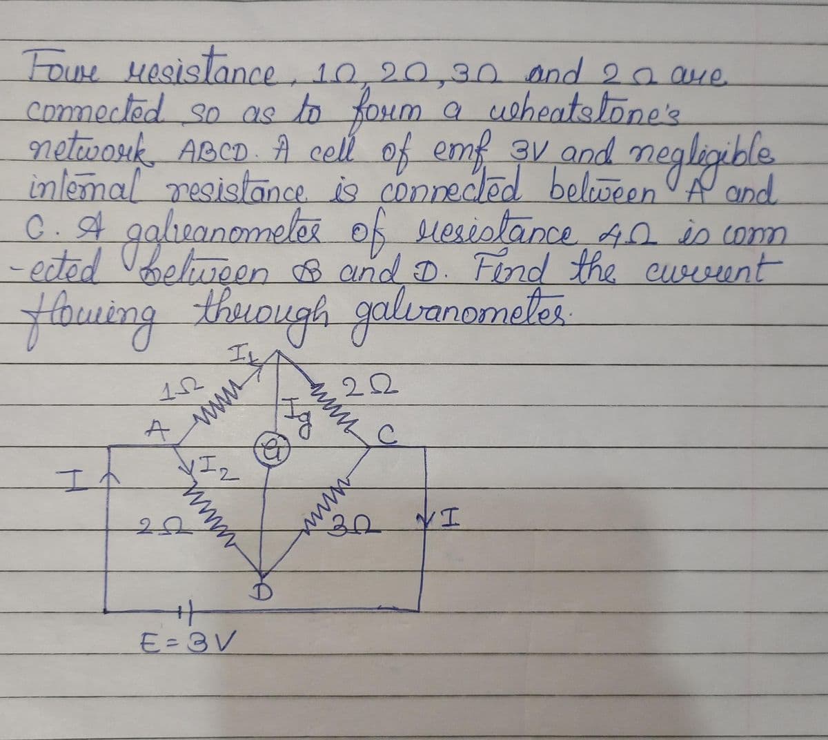 Fowe resistance, 10, 20,30 and 2 are
connected so as to form a wheatstone's
network ABCD. A cell of emf
internal resistance is
3V and negligible
connected between A and
coppested belove negligible
C. A galeanometer of resistance 40 is conn
-ected between & and D. Find the current
flowing through galvanometer
II
It
152
A
www
1I2
Iz
www
22
+
E=3V
(@
www
Jg
2.22
winx
C
30 YI