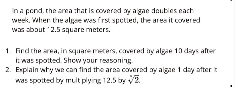 In a pond, the area that is covered by algae doubles each
week. When the algae was first spotted, the area it covered
was about 12.5 square meters.
1. Find the area, in square meters, covered by algae 10 days after
it was spotted. Show your reasoning.
2. Explain why we can find the area covered by algae 1 day after it
was spotted by multiplying 12.5 by V2.
