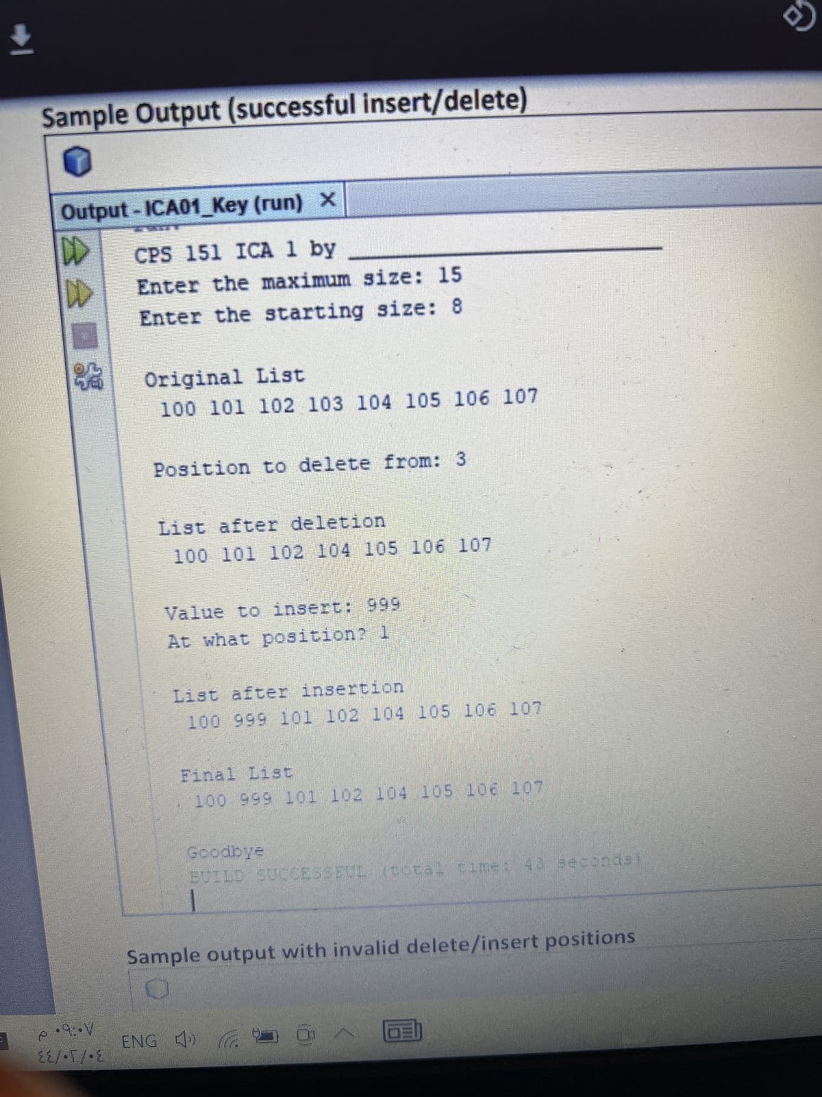 ↓
Sample Output (successful insert/delete)
Output - ICA01_Key (run) ×
DD
D
$3
·9:-V
P
E
EE/•T/ E
CPS 151 ICA 1 by
Enter the maximum size: 15
Enter the starting size: 8
Original List
100 101 102 103 104 105 106 107
Position to delete from: 3
List after deletion
100 101 102 104 105 106 107
Value to insert: 999
At what position? 1
List after insertion
100 999 101 102 104 105 106 107
Final List
100 999 101 102 104 105 106 107
Goodbye
BUILD SUCCESSEUL (total time: 43 seconds
Sample output with invalid delete/insert positions
ENG t
OE