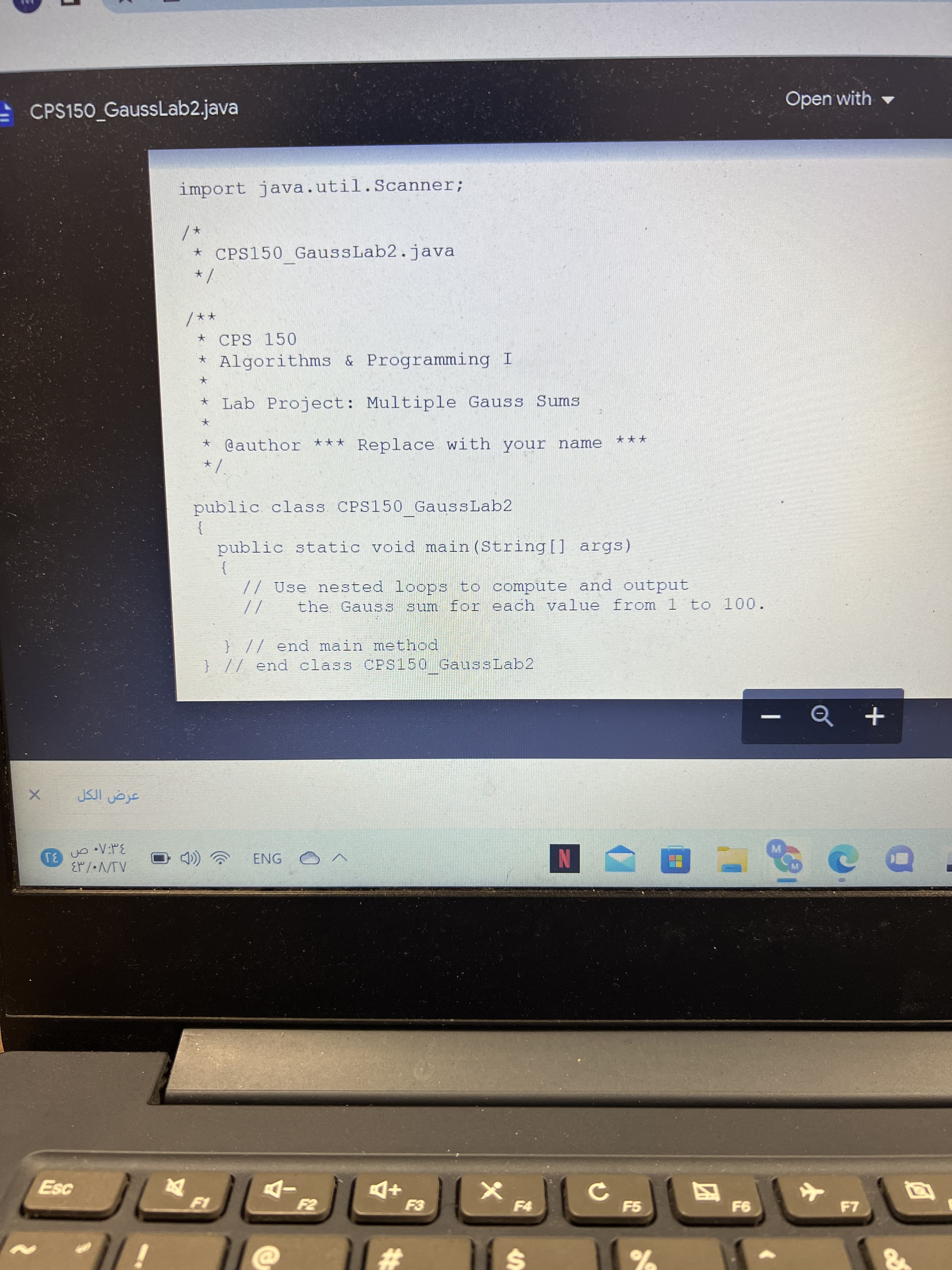 - CPS150 GaussLab2.java
Open with -
import java.util.Scanner;
* CPS150 GaussLab2.java
** /
★ CPS 150
* Algorithms & Programming I
* Lab Project: Multiple Gauss Sums
@author *** Replace with your name
***
public class. CPS150 GaussLab2
}
public static void main (String[] args)
// Use nested loops to compute and output
the Gaus S sum for each value from 1 to 100.
//
} // end main method
} // end class CPS150 GaussLab2
ENG
3
N
-D
F5
四
23
%24
