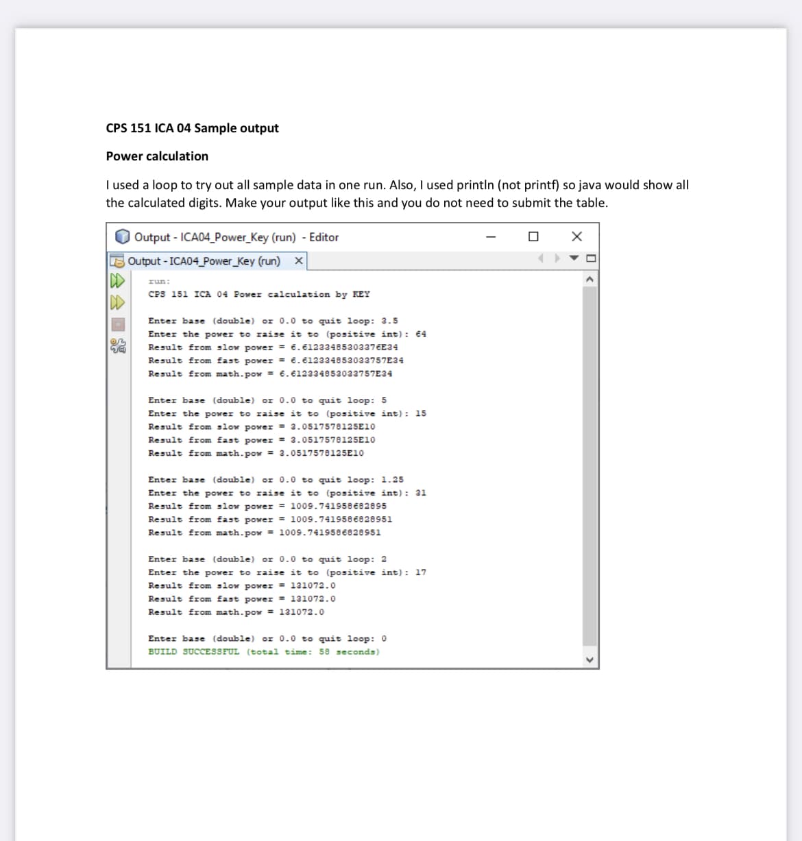 CPS 151 ICA 04 Sample output
Power calculation
I used a loop to try out all sample data in one run. Also, I used println (not printf) so java would show all
the calculated digits. Make your output like this and you do not need to submit the table.
03
Output - ICA04_Power Key (run) - Editor
Output - ICA04_Power Key (run) x
run:
CPS 151 ICA 04 Power calculation by KEY
Enter base (double) or 0.0 to quit loop: 3.5
Enter the power to raise it to (positive int): 64
Result from slow power = 6.61233485303376E34
Result from fast power = 6.612334853033757E34
Result from math.pow = 6.612334853033757E34
Enter base (double) or 0.0 to quit loop: 5
Enter the power to raise it to (positive int): 15
Result from slow power = 3.0517578125E10
Result from fast power = 3.0517578125E10
Result from math.pow= 2.0517578125E10
Enter base (double) or 0.0 to quit loop: 1.25
Enter the power to raise it to (positive int): 31
Result from slow power = 1009.741958682895
Result from fast power = 1009.7419586828951
Result from math.pow= 1009.7419586828951
Enter base (double) or 0.0 to quit loop: 2
Enter the power to raise it to (positive int): 17
Result from slow power = 131072.0
Result from fas power = 131072.0
Result from math.pow= 131072.0
Enter base (double) or 0.0 to quit loop: 0
BUILD SUCCESSFUL (total time: 58 seconds)
0
X
