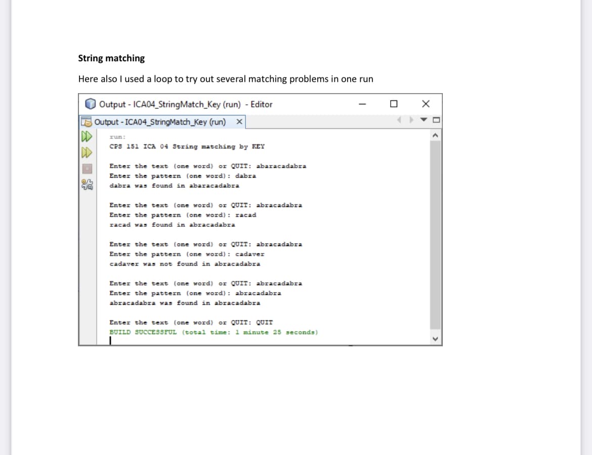 String matching
Here also I used a loop to try out several matching problems in one run
DD
Output - ICA04_String Match_Key (run) - Editor
Output - ICA04_StringMatch_Key (run) X
run:
CPS 151 ICA 04 String matching by KEY
Enter the text (one word) or QUIT: abaracadabra
Enter the pattern (one word): dabra
dabra was found in abaracadabra
Enter the text (one word) or QUIT: abracadabra
Enter the pattern (one word): racad
racad was found in abracadabra
Enter the text (one word) or QUIT: abracadabra
Enter the pattern (one word): cadaver
cadaver was not found in abracadabra
Enter the text (one word) or QUIT: abracadabra
Enter the pattern (one word): abracadabra
abracadabra was found in abracadabra
Enter the text (one word) or QUIT: QUIT
BUILD SUCCESSFUL (total time: 1 minute 25 seconds)
n
X
<