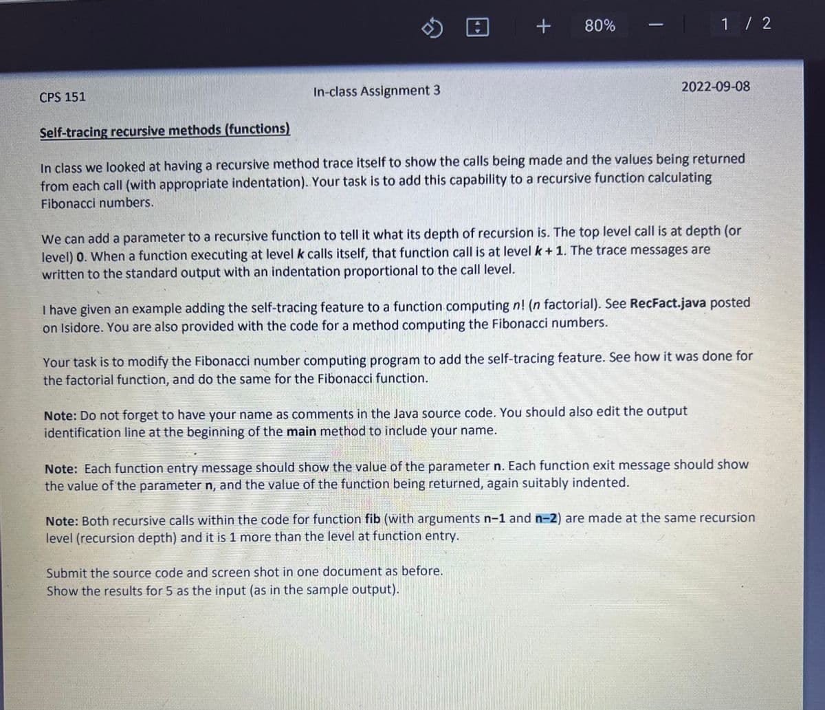 CPS 151
B
In-class Assignment 3
+ + 80%
1 / 2
2022-09-08
Self-tracing recursive methods (functions)
In class we looked at having a recursive method trace itself to show the calls being made and the values being returned
from each call (with appropriate indentation). Your task is to add this capability to a recursive function calculating
Fibonacci numbers.
We can add a parameter to a recursive function to tell it what its depth of recursion is. The top level call is at depth (or
level) 0. When a function executing at level k calls itself, that function call is at level k + 1. The trace messages are
written to the standard output with an indentation proportional to the call level.
I have given an example adding the self-tracing feature to a function computing n! (n factorial). See RecFact.java posted
on Isidore. You are also provided with the code for a method computing the Fibonacci numbers.
Your task is to modify the Fibonacci number computing program to add the self-tracing feature. See how it was done for
the factorial function, and do the same for the Fibonacci function.
Note: Do not forget to have your name as comments in the Java source code. You should also edit the output
identification line at the beginning of the main method to include your name.
Submit the source code and screen shot in one document as before.
Show the results for 5 as the input (as in the sample output).
Note: Each function entry message should show the value of the parameter n. Each function exit message should show
the value of the parameter n, and the value of the function being returned, again suitably indented.
Note: Both recursive calls within the code for function fib (with arguments n-1 and n-2) are made at the same recursion
level (recursion depth) and it is 1 more than the level at function entry.