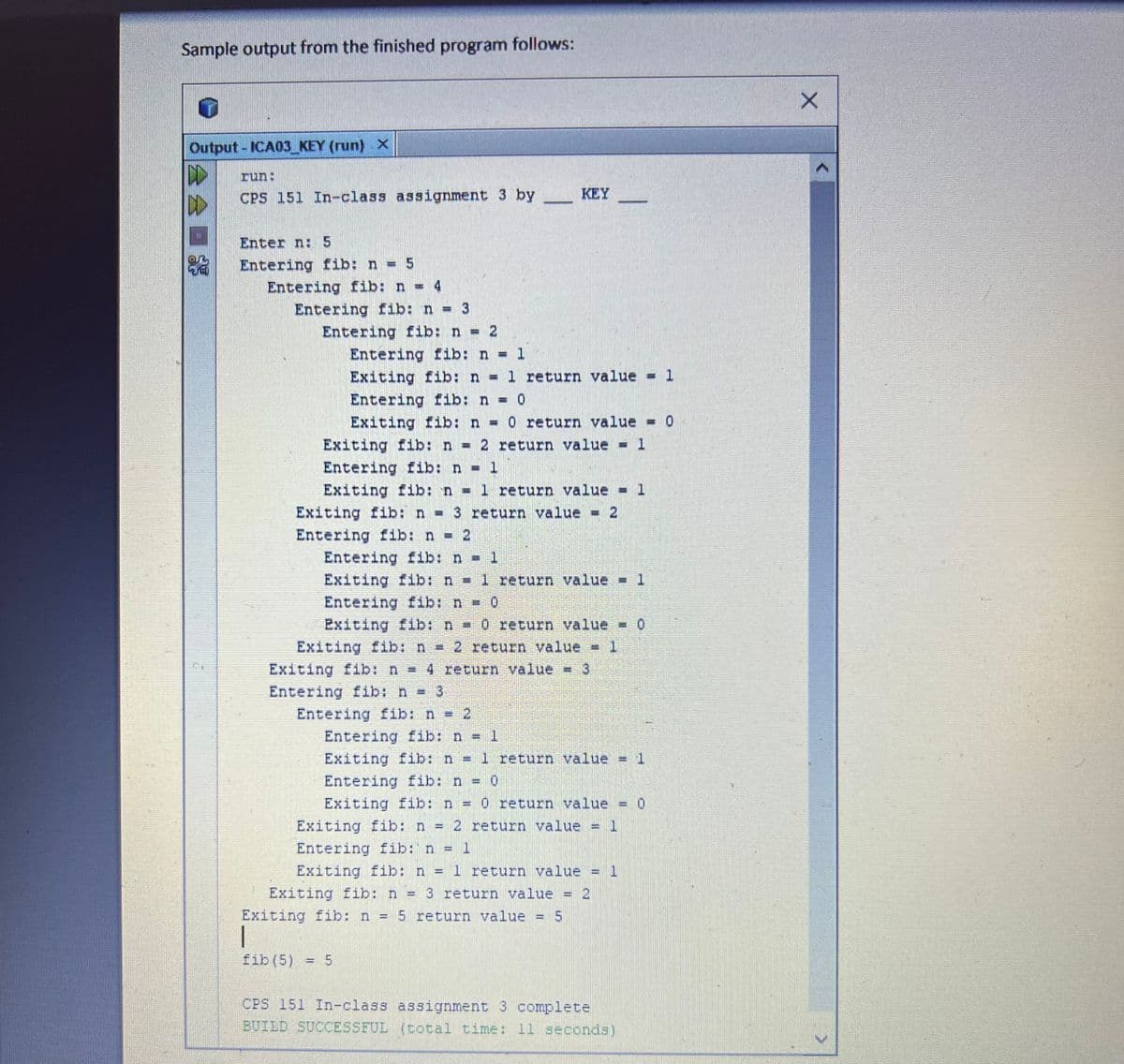 Sample output from the finished program follows:
unor
Output - ICA03_KEY (run) X
A
D
CPS 151 In-class assignment 3 by
Enter n: 5
Entering fib: n = 5
Entering fib: n = 4
Entering fib: n = 3
Entering fib: n = 2
Entering fib: n = 1
Exiting fib: n = 1 return value = 1
Entering fib: n = 0
Exiting fib: n = 0 return value = 0
Exiting fib: n = 2 return value = 1
Entering fib: n = 1
Exiting fib: n = 1 return value = 1
Exiting fib: n = 3 return value = 2
Entering fib: n = 2
Entering fib: n = 1
Exiting fib: n = 1 return value = 1
Entering fib: n = 0
Exiting fib: n = 0 return value - 0
Exiting fib: n = 2 return value = 1
Exiting fib: n = 4 return value - 3
Entering fib: n = 3
Entering fib: n = 2
KEY
Entering fib: n = 1
Exiting fib: n = 1 return value
Entering fib: n = 0
Exiting fib: n = 0 return value = 0
1
Exiting fib: n 2 return value
Entering fib: n = 1
Exiting fib: n = 1 return value = 1
Exiting fib: n = 3 return value = 2
Exiting fib: n = 5 return value = 5
fib (5) = 5
w
Sater
CPS 151 In-class assignment 3 complete
BUILD SUCCESSFUL (total time: 11 seconds)
X