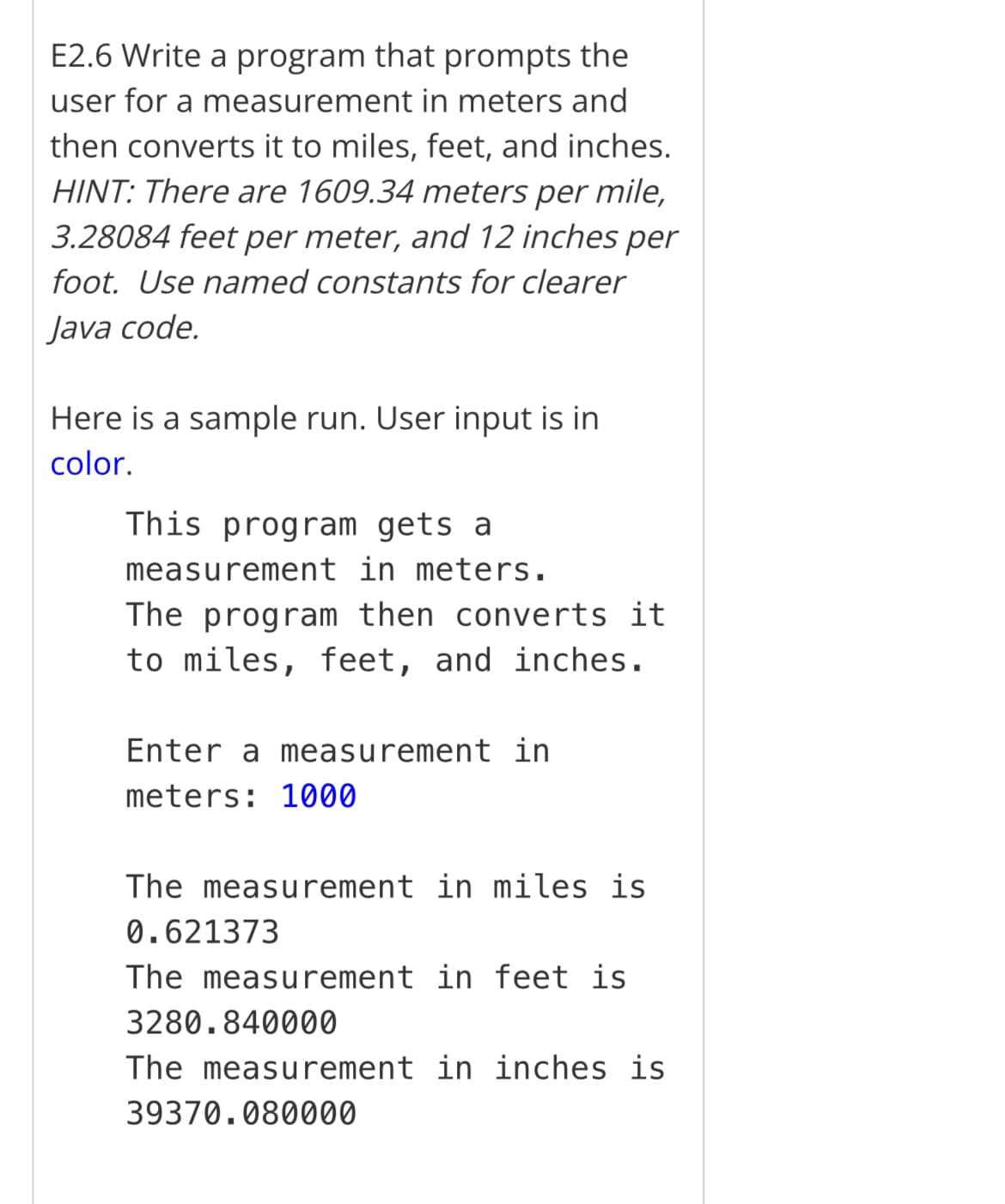 E2.6 Write a program that prompts the
user for a measurement in meters and
then converts it to miles, feet, and inches.
HINT: There are 1609.34 meters per mile,
3.28084 feet per meter, and 12 inches per
foot. Use named constants for clearer
Java code.
Here is a sample run. User input is in
color.
This program gets a
measurement in meters.
The program then converts it
to miles, feet, and inches.
Enter a measurement in
meters: 1000
The measurement in miles is
0.621373
The measurement in feet is
3280.840000
The measurement in inches is
39370.080000