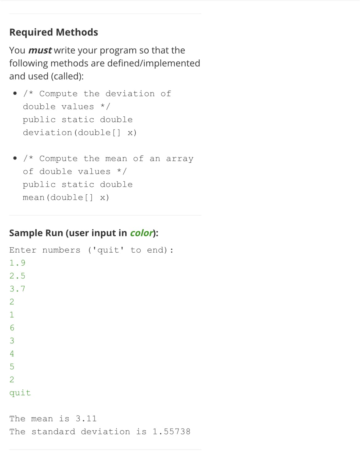 Required Methods
You must write your program so that the
following methods are defined/implemented
and used (called):
/* Compute the deviation of
double values */
public static double
deviation (double[] x)
• /* Compute the mean of an array
of double values * /
public static double
mean(double[] x)
Sample Run (user input in color):
Enter numbers ('quit' to end):
1.9
2.5
3.7
2
1
6.
4
quit
The mean is 3.11
The standard deviation is 1.55738
