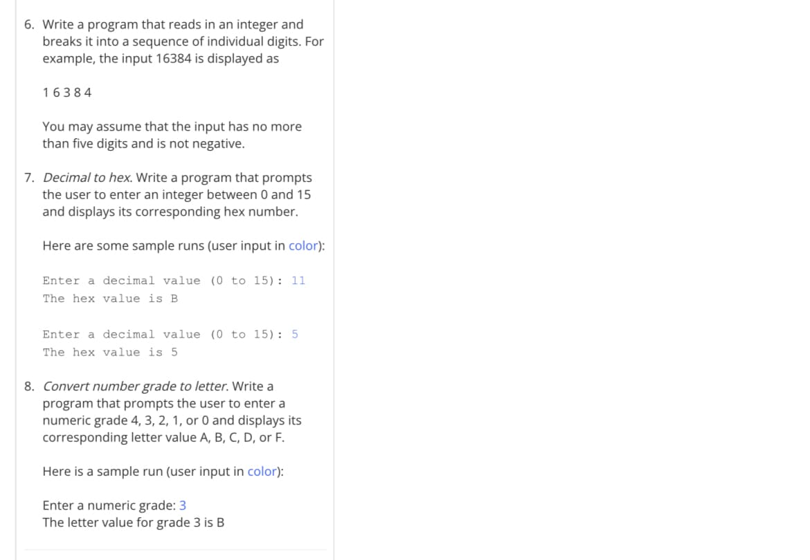 6. Write a program that reads in an integer and
breaks it into a sequence of individual digits. For
example, the input 16384 is displayed as
16384
You may assume that the input has no more
than five digits and is not negative.
7. Decimal to hex. Write a program that prompts
the user to enter an integer between 0 and 15
and displays its corresponding hex number.
Here are some sample runs (user input in color):
Enter a decimal value (0 to 15): 11
The hex value is B
Enter a decimal value (0 to 15): 5
The hex value is 5
8. Convert number grade to letter. Write a
program that prompts the user to enter a
numeric grade 4, 3, 2, 1, or 0 and displays its
corresponding letter value A, B, C, D, or F.
Here is a sample run (user input in color):
Enter a numeric grade: 3
The letter value for grade 3 is B